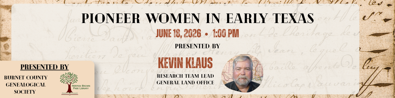 Upcoming Program: Pioneer Women in Early Texas

The Burnet County Genealogical Society and the Herman Brown Free Library invite the community to a special presentation, Pioneer Women in Early Texas, on Thursday, June 18, 2026, at 1:00 p.m. at the Herman Brown Free Library in Burnet. Kevin Klaus, Research Team Lead for the Texas General Land Office, will explore the stories of Texas women in the 1820s–1850s through land grants, court claims, memoirs, and firsthand accounts. The program will highlight remarkable women including Susanna Dickinson, Henrietta King, Ottilie Fuchs, and other pioneering women whose lives helped shape early Texas history. Admission is free and all are welcome.
